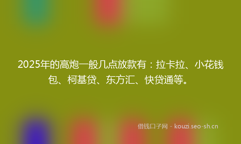 2025年的高炮一般几点放款有：拉卡拉、小花钱包、柯基贷、东方汇、快贷通等。