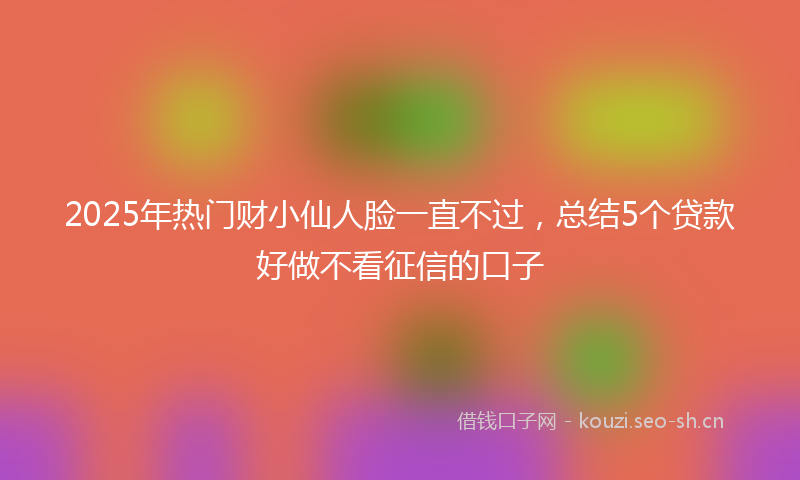 2025年热门财小仙人脸一直不过，总结5个贷款好做不看征信的口子