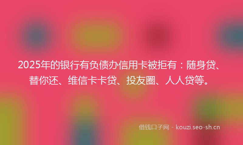 2025年的银行有负债办信用卡被拒有：随身贷、替你还、维信卡卡贷、投友圈、人人贷等。