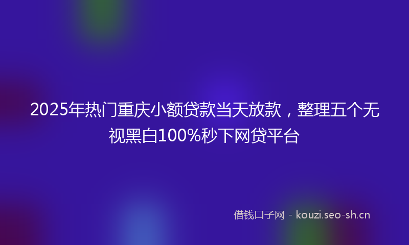 2025年热门重庆小额贷款当天放款，整理五个无视黑白100%秒下网贷平台
