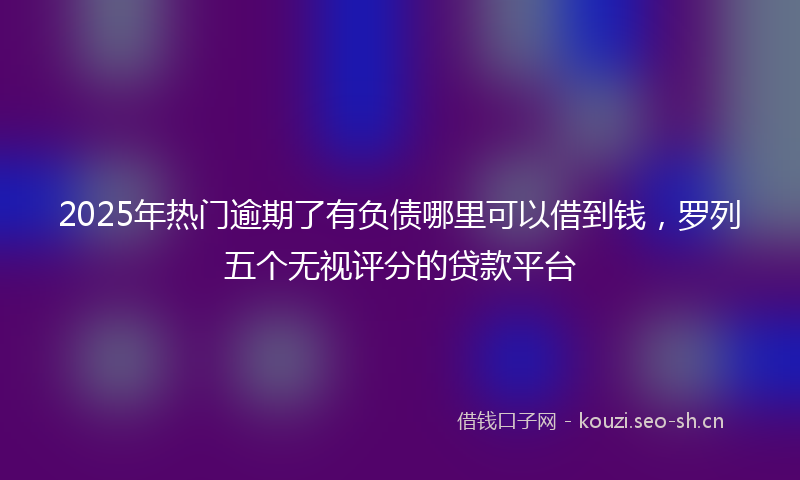 2025年热门逾期了有负债哪里可以借到钱，罗列五个无视评分的贷款平台