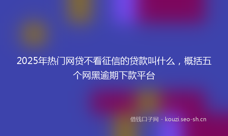 2025年热门网贷不看征信的贷款叫什么，概括五个网黑逾期下款平台