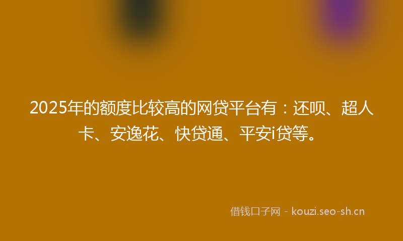 2025年的额度比较高的网贷平台有：还呗、超人卡、安逸花、快贷通、平安i贷等。