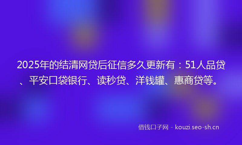 2025年的结清网贷后征信多久更新有：51人品贷、平安口袋银行、读秒贷、洋钱罐、惠商贷等。