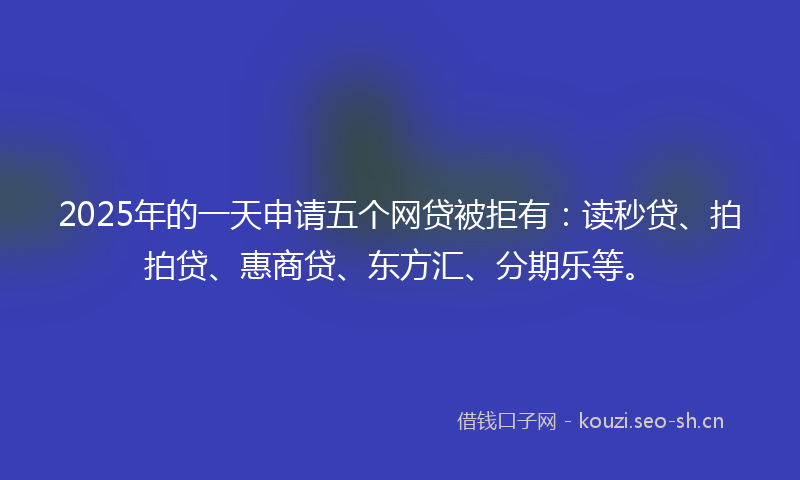 2025年的一天申请五个网贷被拒有：读秒贷、拍拍贷、惠商贷、东方汇、分期乐等。