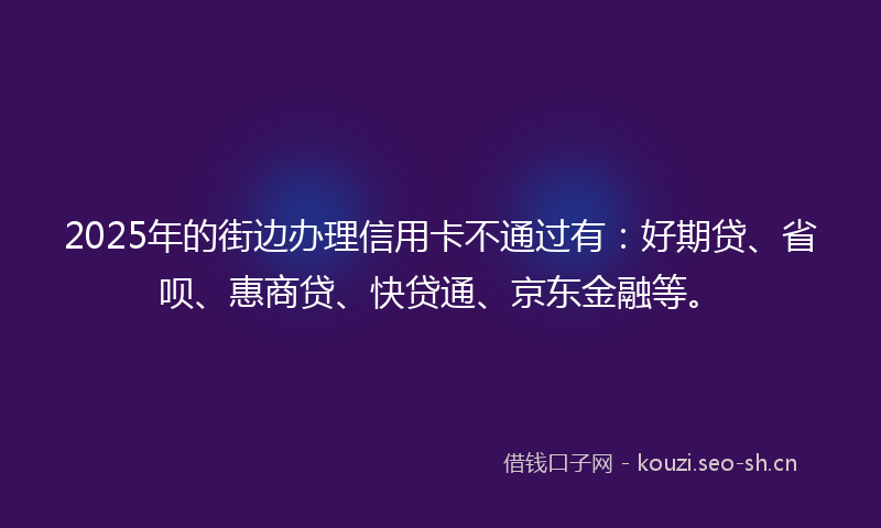 2025年的街边办理信用卡不通过有：好期贷、省呗、惠商贷、快贷通、京东金融等。