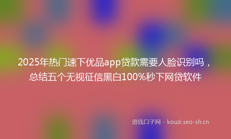 2025年热门速下优品app贷款需要人脸识别吗，总结五个无视征信黑白100%秒下网贷软件