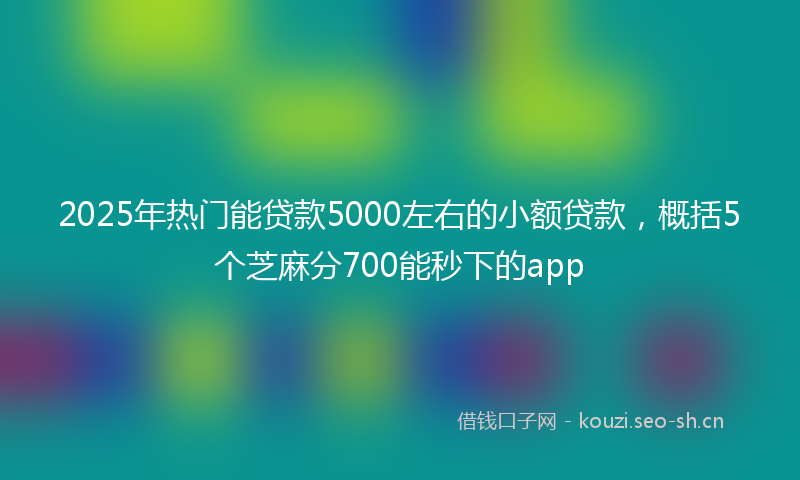 2025年热门能贷款5000左右的小额贷款，概括5个芝麻分700能秒下的app