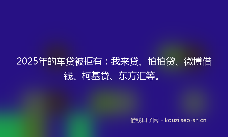 2025年的车贷被拒有：我来贷、拍拍贷、微博借钱、柯基贷、东方汇等。