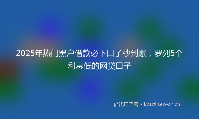 2025年热门黑户借款必下口子秒到账，罗列5个利息低的网贷口子