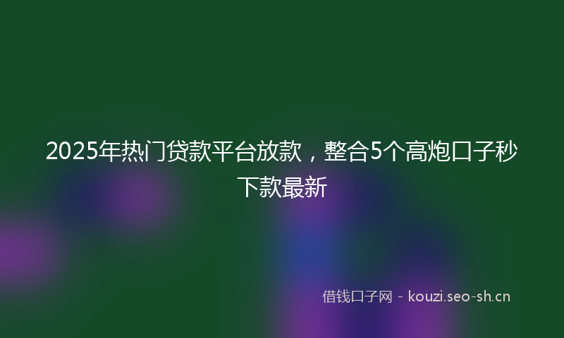 2025年热门贷款平台放款，整合5个高炮口子秒下款最新
