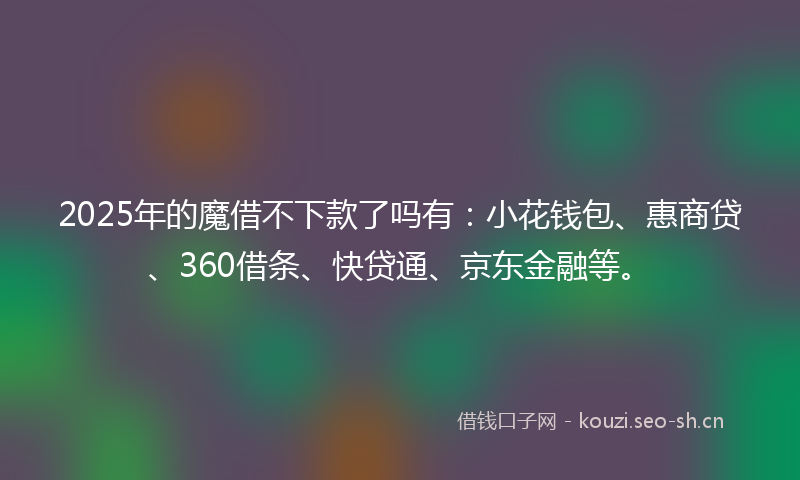 2025年的魔借不下款了吗有：小花钱包、惠商贷、360借条、快贷通、京东金融等。