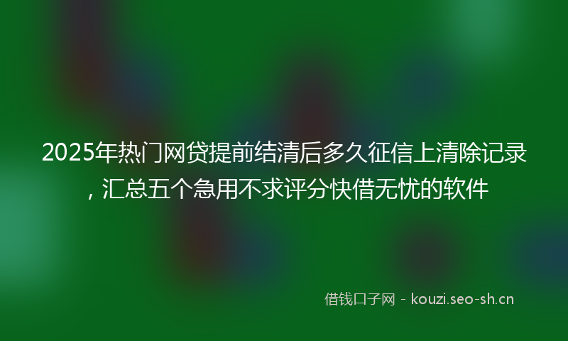 2025年热门网贷提前结清后多久征信上清除记录，汇总五个急用不求评分快借无忧的软件