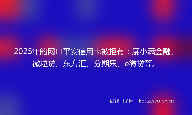 2025年的网申平安信用卡被拒有：度小满金融、微粒贷、东方汇、分期乐、e微贷等。