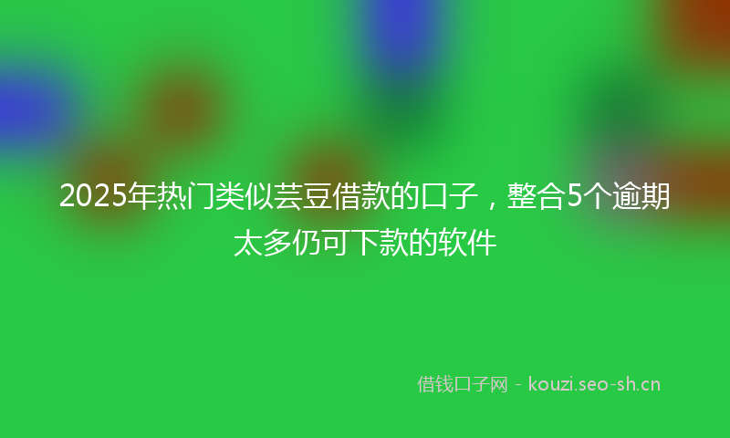 2025年热门类似芸豆借款的口子，整合5个逾期太多仍可下款的软件