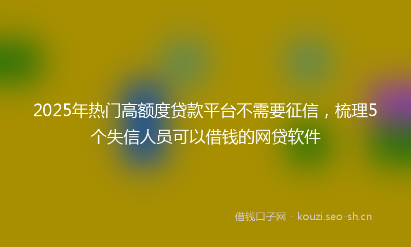 2025年热门高额度贷款平台不需要征信，梳理5个失信人员可以借钱的网贷软件