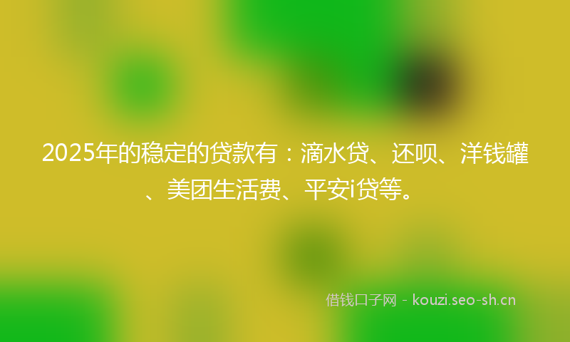 2025年的稳定的贷款有：滴水贷、还呗、洋钱罐、美团生活费、平安i贷等。