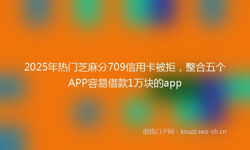 2025年热门芝麻分709信用卡被拒，整合五个APP容易借款1万块的app