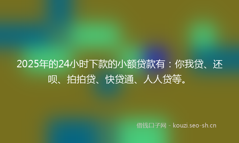 2025年的24小时下款的小额贷款有：你我贷、还呗、拍拍贷、快贷通、人人贷等。