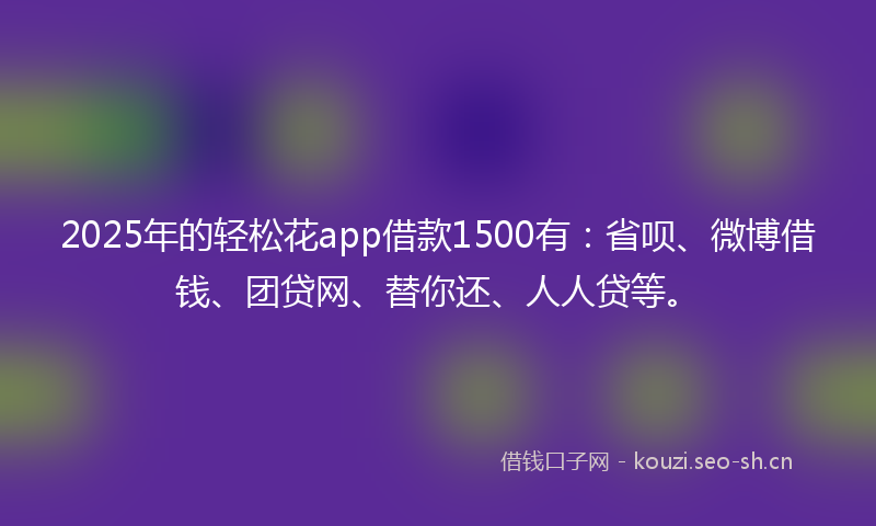 2025年的轻松花app借款1500有：省呗、微博借钱、团贷网、替你还、人人贷等。