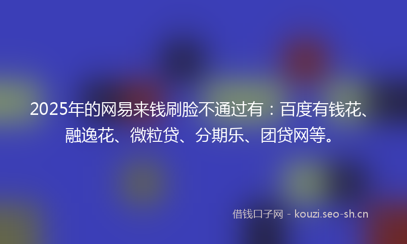 2025年的网易来钱刷脸不通过有：百度有钱花、融逸花、微粒贷、分期乐、团贷网等。