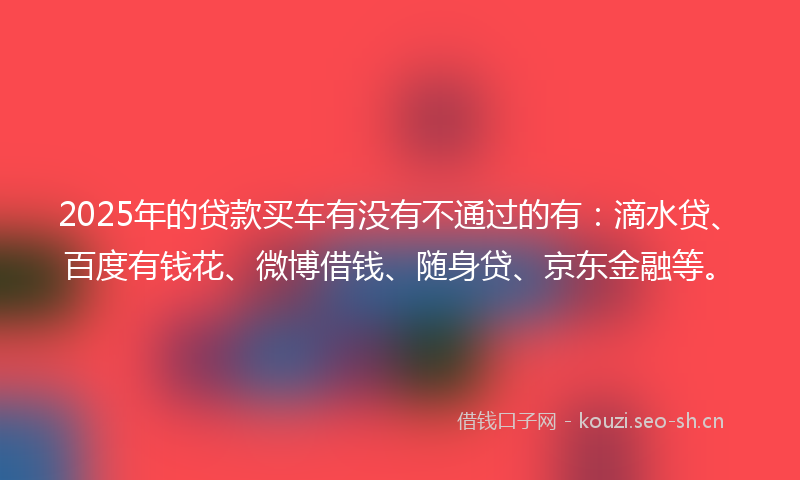 2025年的贷款买车有没有不通过的有：滴水贷、百度有钱花、微博借钱、随身贷、京东金融等。