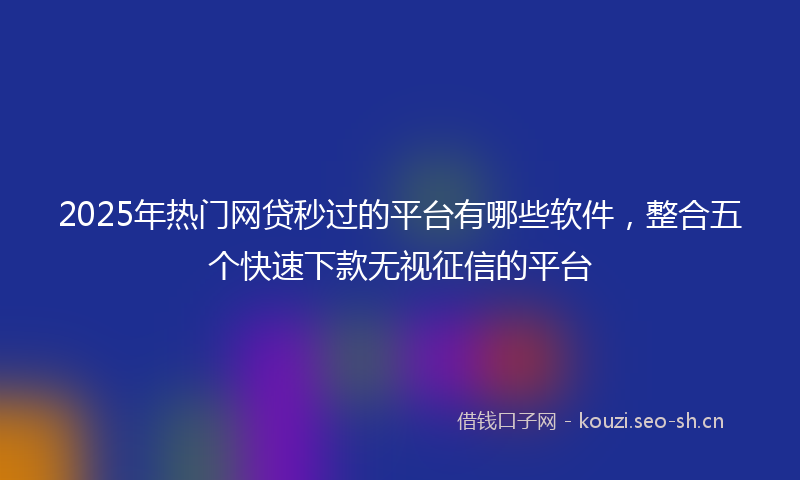 2025年热门网贷秒过的平台有哪些软件，整合五个快速下款无视征信的平台