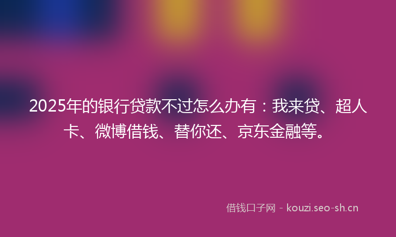 2025年的银行贷款不过怎么办有：我来贷、超人卡、微博借钱、替你还、京东金融等。