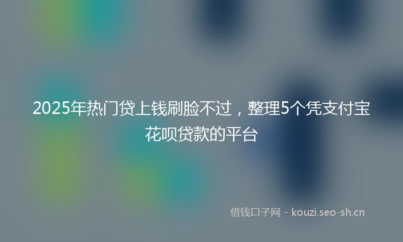 2025年热门贷上钱刷脸不过，整理5个凭支付宝花呗贷款的平台