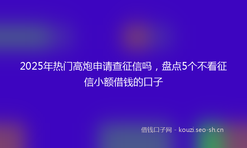 2025年热门高炮申请查征信吗，盘点5个不看征信小额借钱的口子