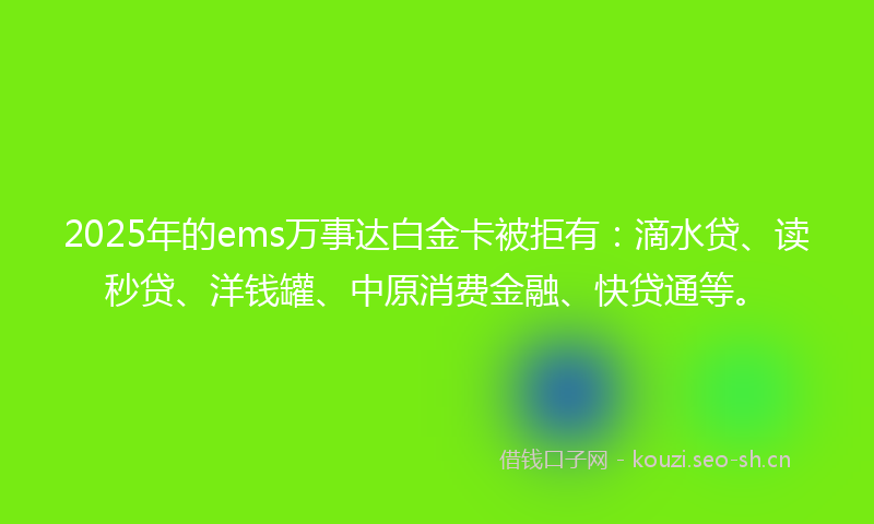 2025年的ems万事达白金卡被拒有：滴水贷、读秒贷、洋钱罐、中原消费金融、快贷通等。