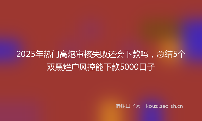 2025年热门高炮审核失败还会下款吗，总结5个双黑烂户风控能下款5000口子