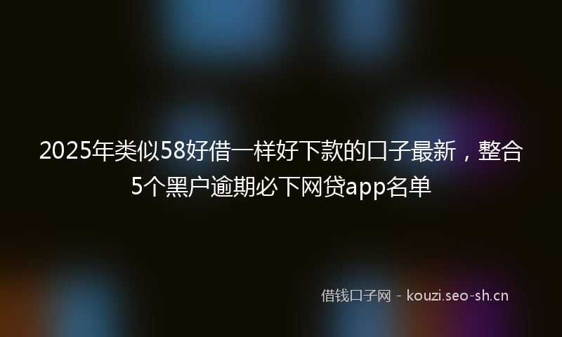 2025年类似58好借一样好下款的口子最新，整合5个黑户逾期必下网贷app名单
