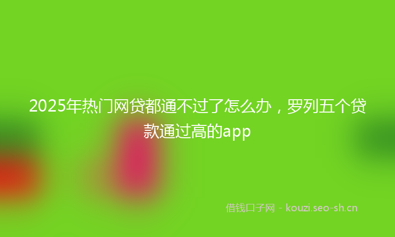 2025年热门网贷都通不过了怎么办，罗列五个贷款通过高的app
