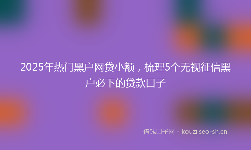 2025年热门黑户网贷小额，梳理5个无视征信黑户必下的贷款口子
