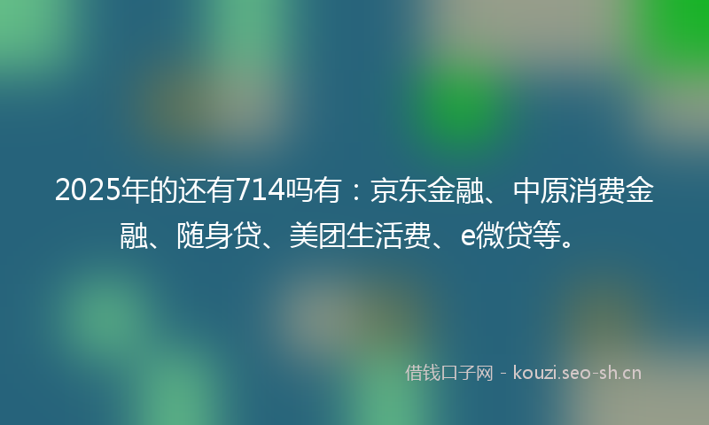 2025年的还有714吗有：京东金融、中原消费金融、随身贷、美团生活费、e微贷等。