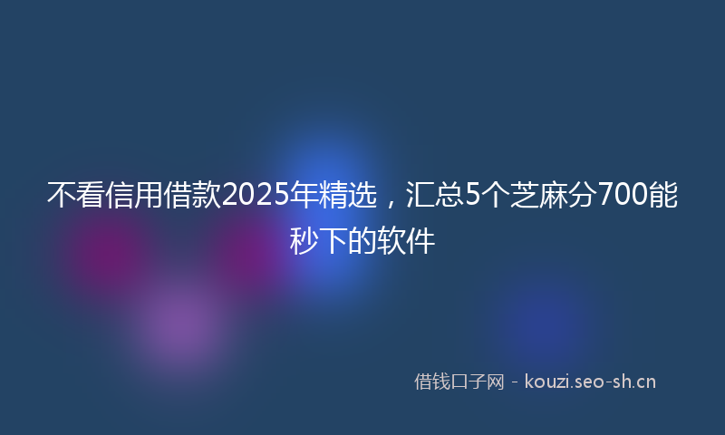 不看信用借款2025年精选，汇总5个芝麻分700能秒下的软件