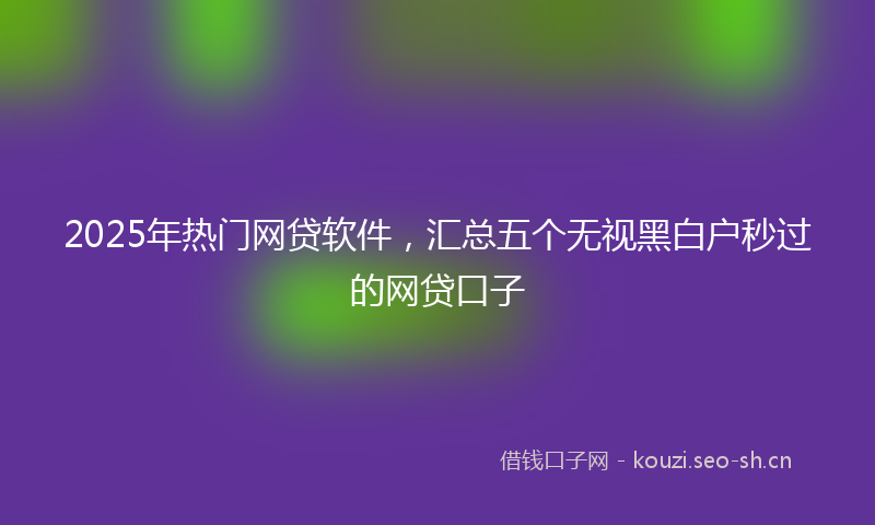 2025年热门网贷软件，汇总五个无视黑白户秒过的网贷口子
