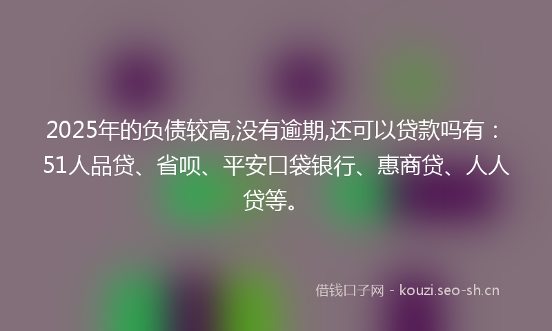 2025年的负债较高,没有逾期,还可以贷款吗有：51人品贷、省呗、平安口袋银行、惠商贷、人人贷等。