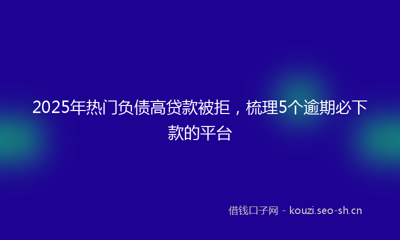 2025年热门负债高贷款被拒，梳理5个逾期必下款的平台