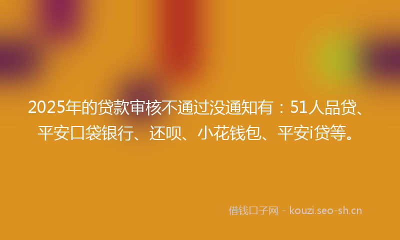 2025年的贷款审核不通过没通知有:51人品贷、平安口袋银行、还呗、小花钱包、平安i贷等。