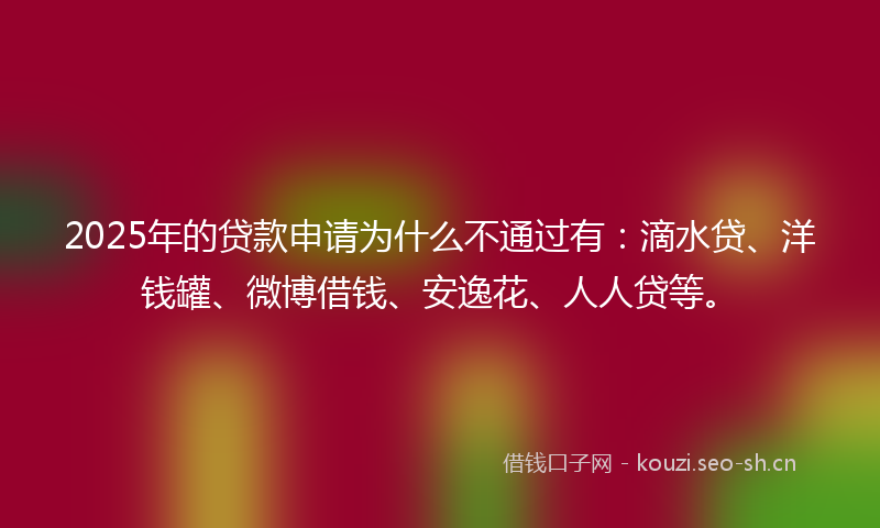 2025年的贷款申请为什么不通过有：滴水贷、洋钱罐、微博借钱、安逸花、人人贷等。
