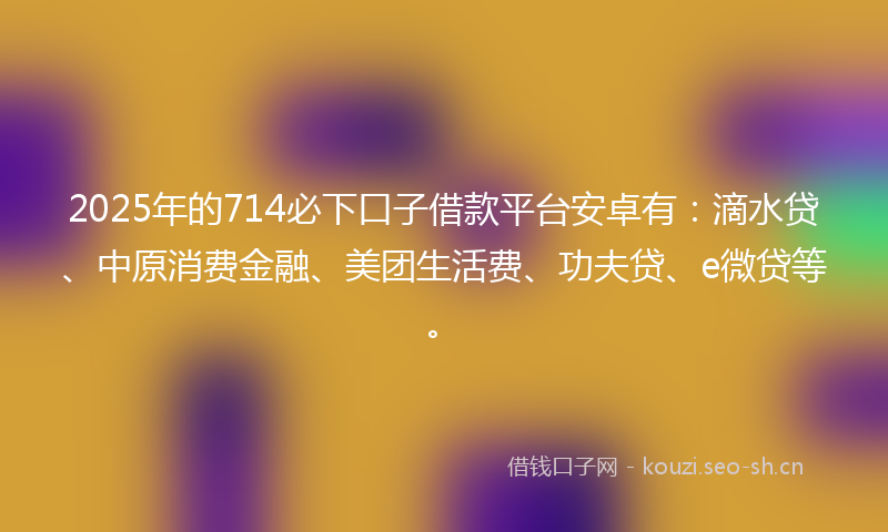 2025年的714必下口子借款平台安卓有：滴水贷、中原消费金融、美团生活费、功夫贷、e微贷等。