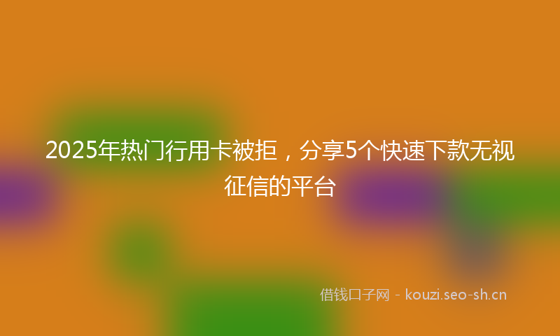 2025年热门行用卡被拒,分享5个快速下款无视征信的平台