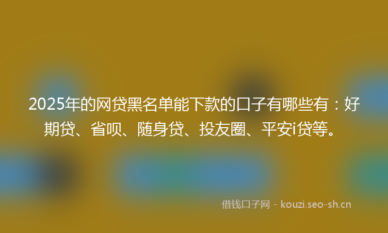 2025年的网贷黑名单能下款的口子有哪些有：好期贷、省呗、随身贷、投友圈、平安i贷等。