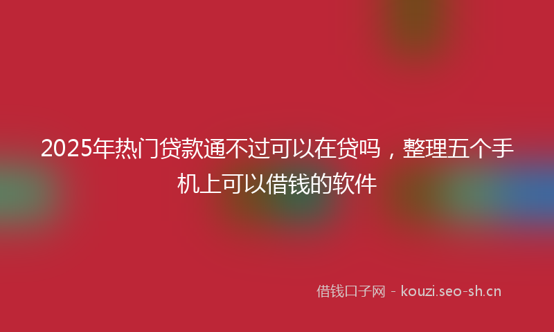 2025年热门贷款通不过可以在贷吗，整理五个手机上可以借钱的软件
