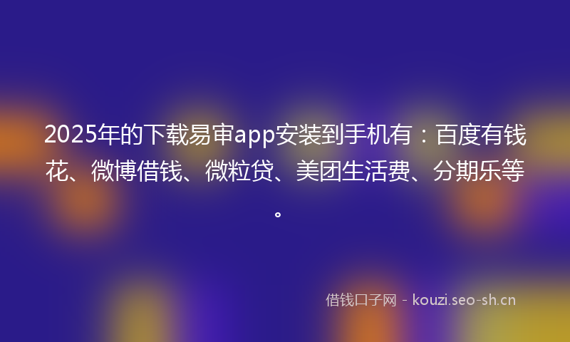 2025年的下载易审app安装到手机有：百度有钱花、微博借钱、微粒贷、美团生活费、分期乐等。