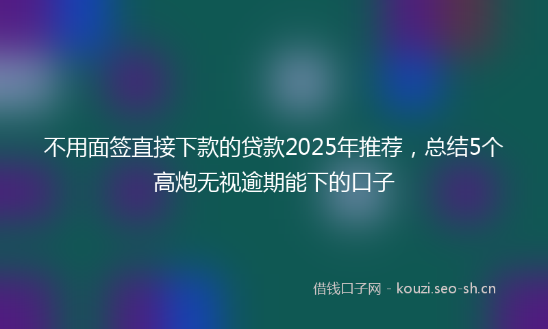 不用面签直接下款的贷款2025年推荐，总结5个高炮无视逾期能下的口子