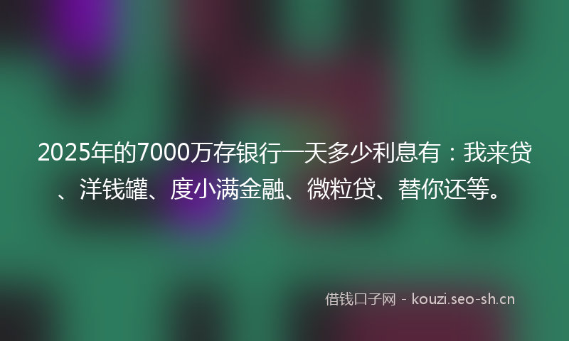 2025年的7000万存银行一天多少利息有:我来贷、洋钱罐、度小满金融、微粒贷、替你还等。