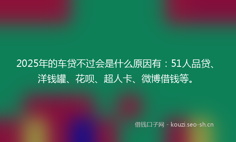 2025年的车贷不过会是什么原因有：51人品贷、洋钱罐、花呗、超人卡、微博借钱等。